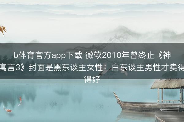 b体育官方app下载 微软2010年曾终止《神鬼寓言3》封面是黑东谈主女性：白东谈主男性才卖得好