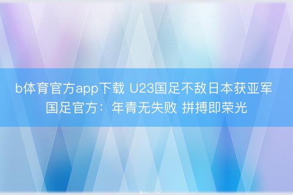 b体育官方app下载 U23国足不敌日本获亚军 国足官方:年青无失败 拼搏即荣光