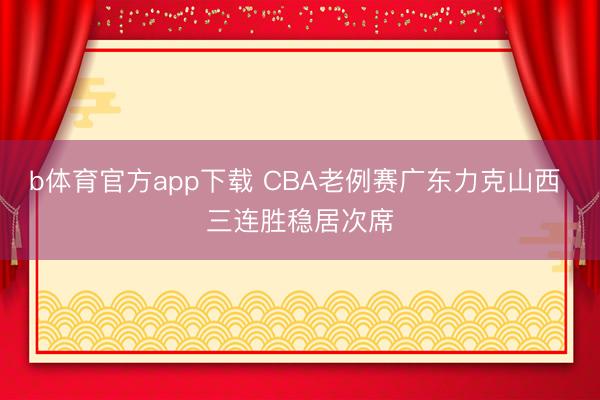 b体育官方app下载 CBA老例赛广东力克山西 三连胜稳居次席