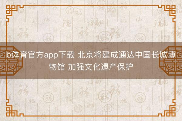b体育官方app下载 北京将建成通达中国长城博物馆 加强文化遗产保护