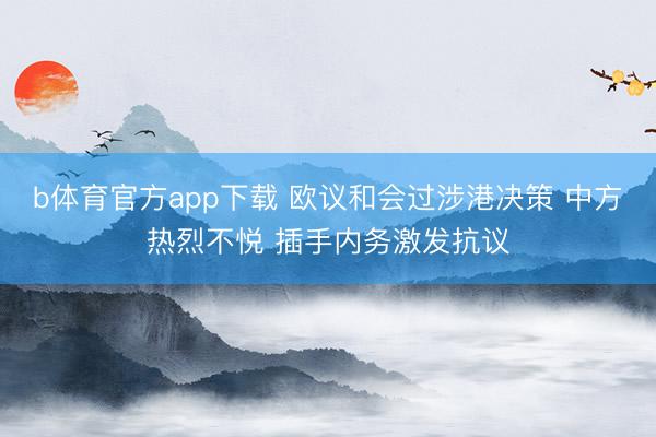 b体育官方app下载 欧议和会过涉港决策 中方热烈不悦 插手内务激发抗议