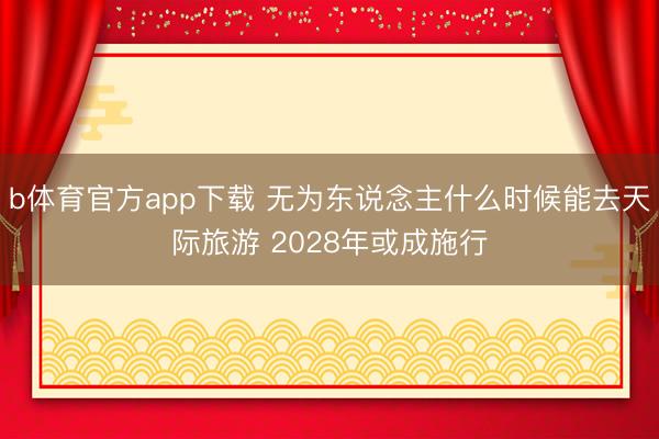 b体育官方app下载 无为东说念主什么时候能去天际旅游 2028年或成施行