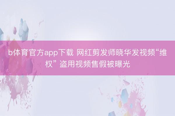 b体育官方app下载 网红剪发师晓华发视频“维权” 盗用视频售假被曝光