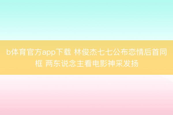 b体育官方app下载 林俊杰七七公布恋情后首同框 两东说念主看电影神采发扬