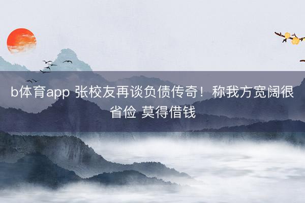 b体育app 张校友再谈负债传奇！称我方宽阔很省俭 莫得借钱