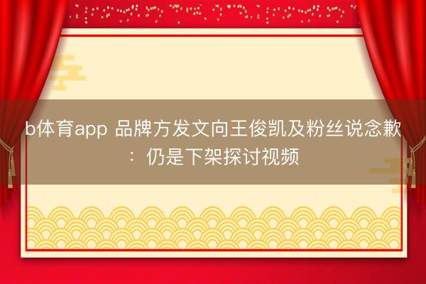 b体育app 品牌方发文向王俊凯及粉丝说念歉：仍是下架探讨视频