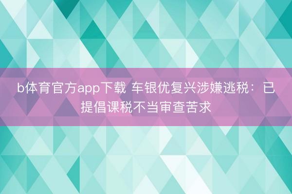 b体育官方app下载 车银优复兴涉嫌逃税：已提倡课税不当审查苦求