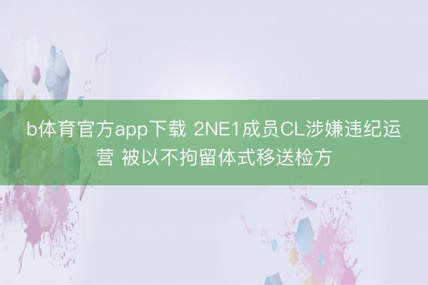 b体育官方app下载 2NE1成员CL涉嫌违纪运营 被以不拘留体式移送检方