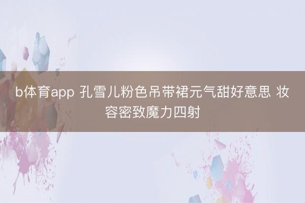 b体育app 孔雪儿粉色吊带裙元气甜好意思 妆容密致魔力四射
