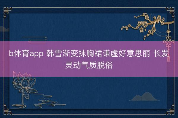 b体育app 韩雪渐变抹胸裙谦虚好意思丽 长发灵动气质脱俗