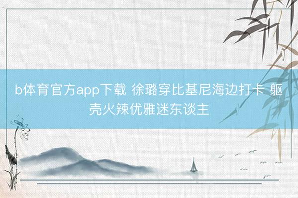 b体育官方app下载 徐璐穿比基尼海边打卡 躯壳火辣优雅迷东谈主