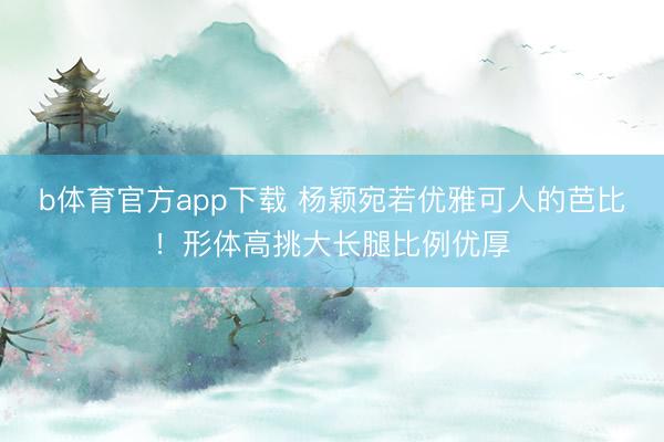 b体育官方app下载 杨颖宛若优雅可人的芭比！形体高挑大长腿比例优厚