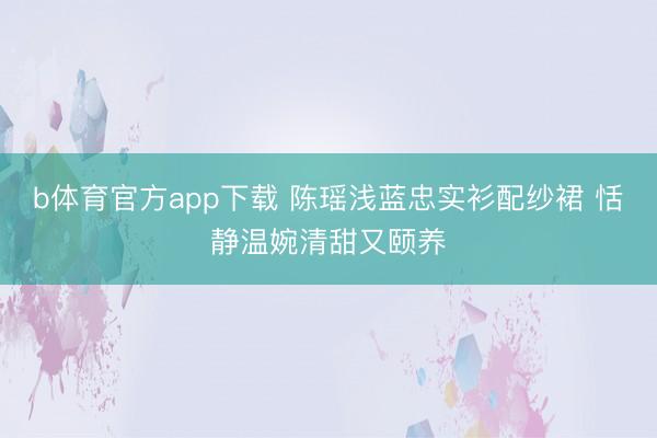 b体育官方app下载 陈瑶浅蓝忠实衫配纱裙 恬静温婉清甜又颐养