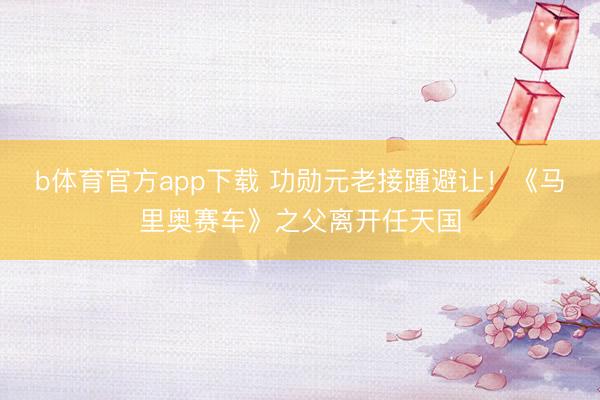 b体育官方app下载 功勋元老接踵避让！《马里奥赛车》之父离开任天国