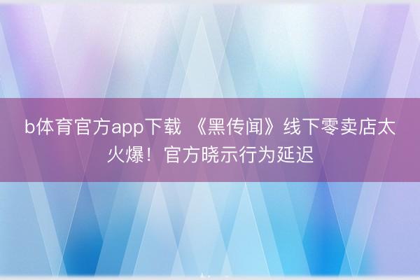 b体育官方app下载 《黑传闻》线下零卖店太火爆!官方晓示行为延迟