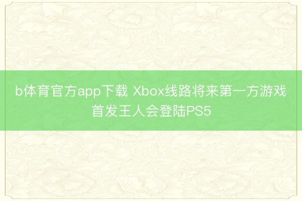 b体育官方app下载 Xbox线路将来第一方游戏首发王人会登陆PS5