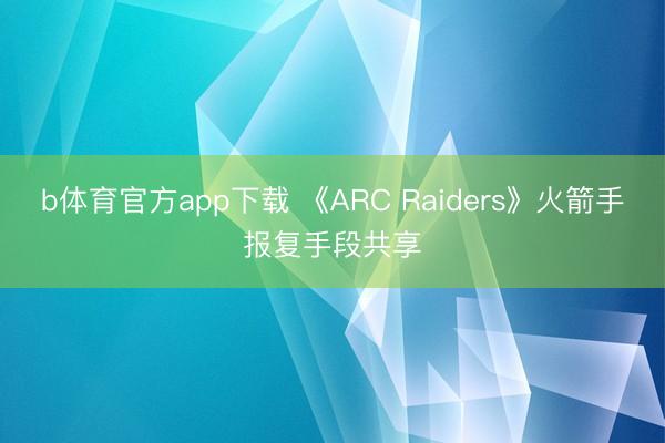 b体育官方app下载 《ARC Raiders》火箭手报复手段共享