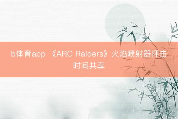 b体育app 《ARC Raiders》火焰喷射器抨击时间共享