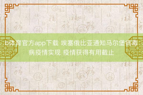 b体育官方app下载 埃塞俄比亚通知马尔堡病毒病疫情实现 疫情获得有用截止