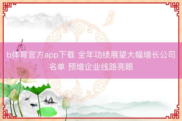 b体育官方app下载 全年功绩展望大幅增长公司名单 预增企业线路亮眼