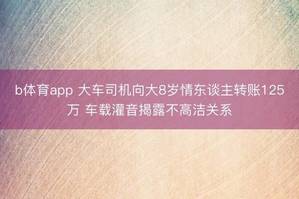 b体育app 大车司机向大8岁情东谈主转账125万 车载灌音揭露不高洁关系