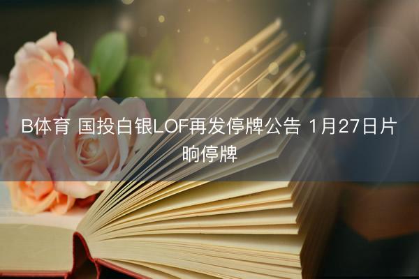 B体育 国投白银LOF再发停牌公告 1月27日片晌停牌