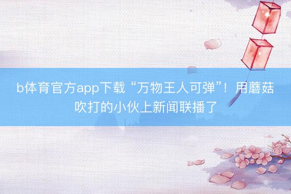 b体育官方app下载 “万物王人可弹”！用蘑菇吹打的小伙上新闻联播了