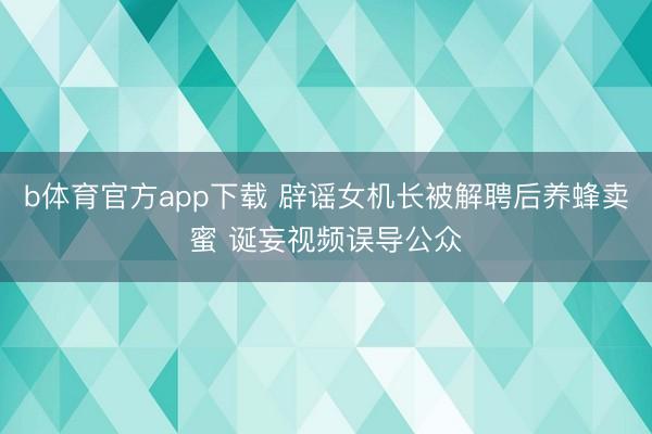 b体育官方app下载 辟谣女机长被解聘后养蜂卖蜜 诞妄视频误导公众