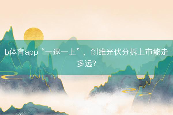 b体育app “一退一上” ，创维光伏分拆上市能走多远？