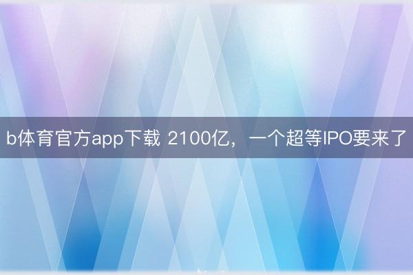 b体育官方app下载 2100亿,一个超等IPO要来了