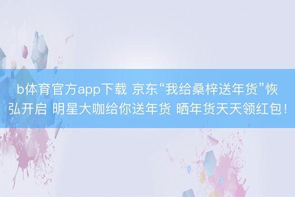 b体育官方app下载 京东“我给桑梓送年货”恢弘开启 明星大咖给你送年货 晒年货天天领红包!