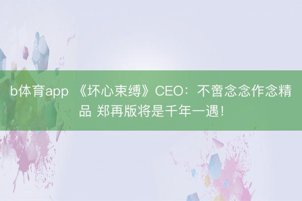 b体育app 《坏心束缚》CEO:不啻念念作念精品 郑再版将是千年一遇!