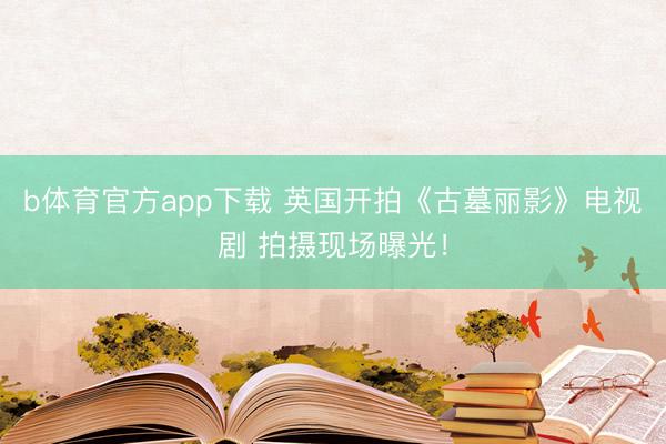 b体育官方app下载 英国开拍《古墓丽影》电视剧 拍摄现场曝光！