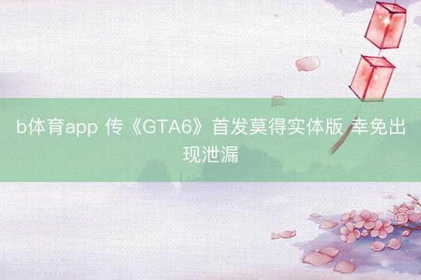b体育app 传《GTA6》首发莫得实体版 幸免出现泄漏