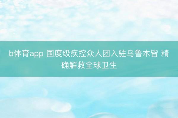b体育app 国度级疾控众人团入驻乌鲁木皆 精确解救全球卫生