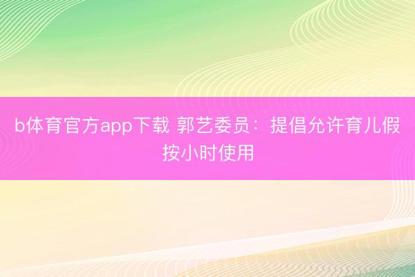 b体育官方app下载 郭艺委员：提倡允许育儿假按小时使用