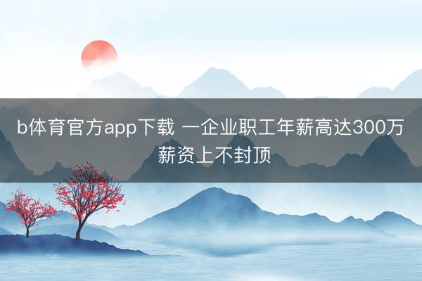 b体育官方app下载 一企业职工年薪高达300万 薪资上不封顶