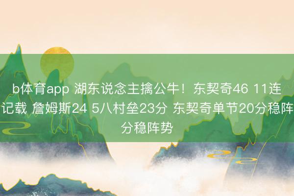 b体育app 湖东说念主擒公牛！东契奇46 11连创记载 詹姆斯24 5八村垒23分 东契奇单节20分稳阵势