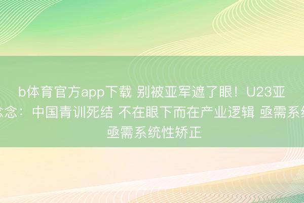 b体育官方app下载 别被亚军遮了眼！U23亚洲杯反念念：中国青训死结 不在眼下而在产业逻辑 亟需系统性矫正