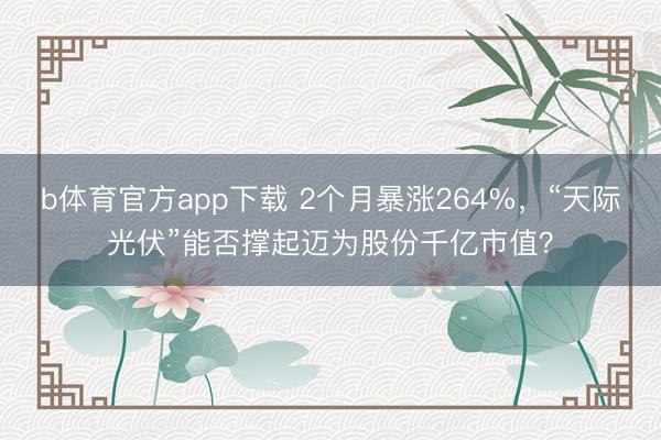 b体育官方app下载 2个月暴涨264%，“天际光伏”能否撑起迈为股份千亿市值？