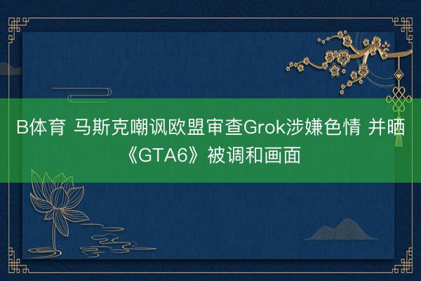 B体育 马斯克嘲讽欧盟审查Grok涉嫌色情 并晒《GTA6》被调和画面