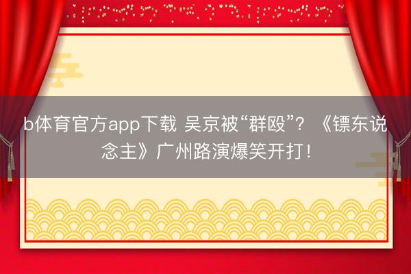 b体育官方app下载 吴京被“群殴”？《镖东说念主》广州路演爆笑开打！