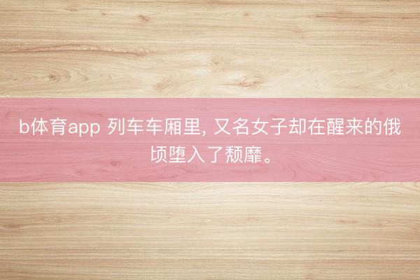 b体育app 列车车厢里, 又名女子却在醒来的俄顷堕入了颓靡。
