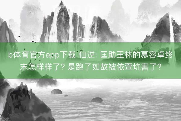 b体育官方app下载 仙逆: 匡助王林的慕容卓终末怎样样了? 是跑了如故被依萱坑害了?