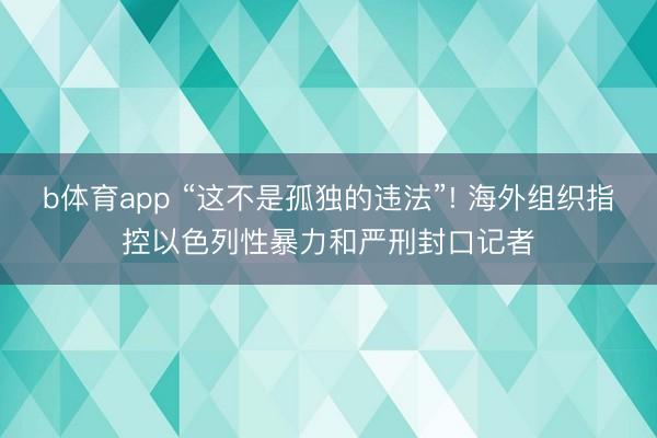 b体育app “这不是孤独的违法”! 海外组织指控以色列性暴力和严刑封口记者