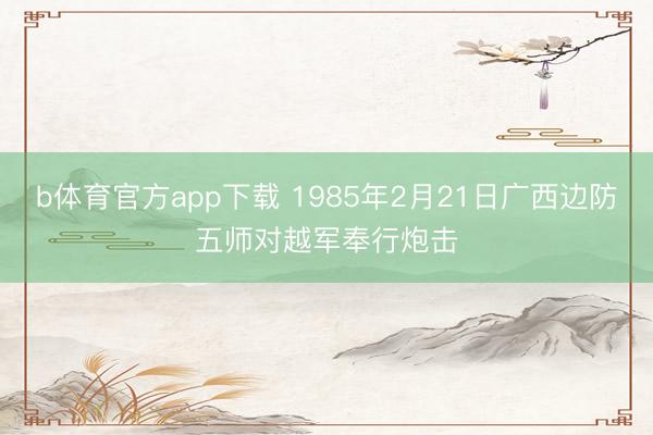 b体育官方app下载 1985年2月21日广西边防五师对越军奉行炮击