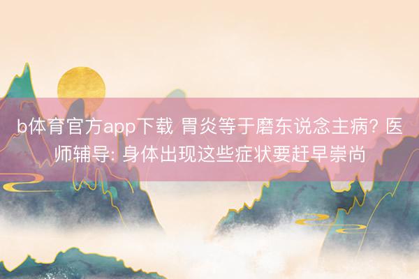 b体育官方app下载 胃炎等于磨东说念主病? 医师辅导: 身体出现这些症状要赶早崇尚