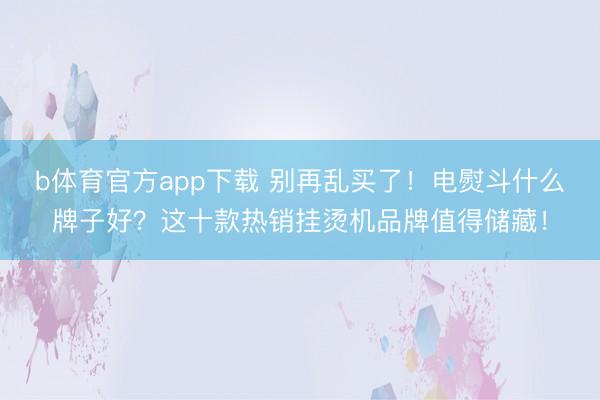 b体育官方app下载 别再乱买了!电熨斗什么牌子好?这十款热销挂烫机品牌值得储藏!