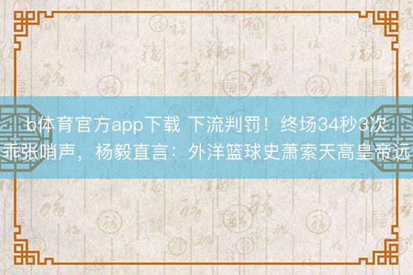 b体育官方app下载 下流判罚！终场34秒3次乖张哨声，杨毅直言：外洋篮球史萧索天高皇帝远