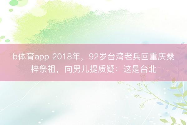 b体育app 2018年，92岁台湾老兵回重庆桑梓祭祖，向男儿提质疑：这是台北